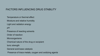 FACTORS INFLUENCING DRUG STABILITY
• Temperature or thermal effect
• Moisture and relative humidity
• Light and radiation energy
• pH
• Presence of reacting solvents
• Order of reaction
• Microorganisms
• Chemical nature of the drug or excipient
• Ionic strength
• General acid-base catalysis
• Presence of trace metals, oxygen and oxidizing agents.
 