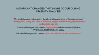  SIGNIFICANT CHANGES THAT MIGHT OCCUR DURING
STABILITY ANALYSIS
1. Physical changes – changes in the physical appearance of the drug product,
melting point, clarity and color of solutions, crystal modification (polymorphism)
and particle size etc.
2. Chemical changes – increased degradation and decrease API (Active
Pharmaceutical Ingredient) assay
3. Microbial changes – increased microbial load/ microbial contamination.
 