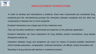 DRUG EXCIPIENT INTERACTIONS
1. In order to develop and manufacture a medicine, three main components are considered drug,
excipients,and the manufacturing process the interaction between excipients and the other two
components or between two or more excipients.
2. Excipient interactions are a larger part of why medicines work
3. They can be either beneficial or detrimental and depends on the particular application.
4. Excipient interaction can have implications for drug stability, product manufacture, drug release
therapeutic activity etc.
5. Interaction between drugs and excipients can occur by means of several possible mechanism
which includes adsorption, complexation, chemical interaction, pH effects, enteric formulation etc.
6. Resulting in drug products with desired or undesired products.
 