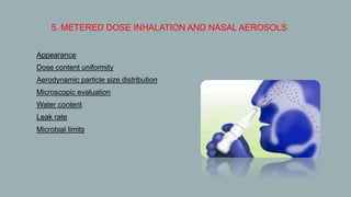5. METERED DOSE INHALATION AND NASAL AEROSOLS
 Appearance
 Dose content uniformity
 Aerodynamic particle size distribution
 Microscopic evaluation
 Water content
 Leak rate
 Microbial limits
 