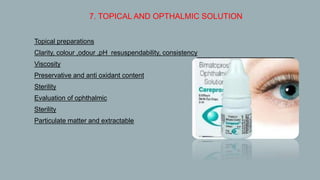 7. TOPICAL AND OPTHALMIC SOLUTION
 Topical preparations
 Clarity, colour ,odour ,pH resuspendability, consistency
 Viscosity
 Preservative and anti oxidant content
 Sterility
 Evaluation of ophthalmic
• Sterility
• Particulate matter and extractable
 