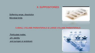 8. SUPPOSITORIES
 Softening range, dissolution
 Microbial limits
9.SMALL VOLUME PARENTERALS & LARGE VOLUME PARENTERALS
 Particulate matter,
 pH, sterility
 and pyrogen or endotoxin
 