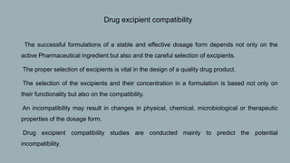 • Drug excipient compatibility
1. The successful formulations of a stable and effective dosage form depends not only on the
active Pharmaceutical ingredient but also and the careful selection of excipients.
2. The proper selection of excipients is vital in the design of a quality drug product.
3. The selection of the excipients and their concentration in a formulation is based not only on
their functionality but also on the compatibility.
4. An incompatibility may result in changes in physical, chemical, microbiological or therapeutic
properties of the dosage form.
5. Drug excipient compatibility studies are conducted mainly to predict the potential
incompatibility.
 