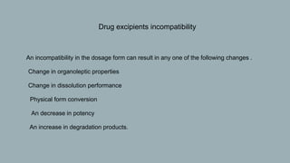 • Drug excipients incompatibility
 An incompatibility in the dosage form can result in any one of the following changes .
 Change in organoleptic properties
 Change in dissolution performance
 Physical form conversion
 An decrease in potency
 An increase in degradation products.
 