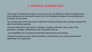A. PHYSICAL INTERACTION:
1. These type of interaction are quite common but are very difficult to detect in dosage forms
drug substances and excipients interact with out undergoing changes involving breaking of
formation of new bonds.
2. The components of the drug product retain their chemical structure but undergo changes with
alter the physical properties.
3. Physical interactions may result in changes in dosage uniformity, colour, odour, flow
properties, solubility, sedimentation rate, dissolution rate etc.
4. Incompatibilities are assessed by physically observing the test samples.
5. Physical interactions can be either beneficial or detrimental to the product performance
depending on its application.
 