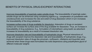  BENEFITS OF PHYSICAL DRUG-EXCIPIENT INTERACTIONS
1. Improves bioavailability of sparingly water-soluble drugs: The bioavailability of sparingly water-
soluble drugs can be enhanced using complexing agents e.g., complexation of cyclodextrin with
ursodeoxycholic acid increases the rate and extent of drug dissolution which in turn increases
the bioavailability of the drug substance.
2. Increases surface area of drugs available for dissolution: Adsorption of drugs on excipient
surface can increase the surface area of the drug available for dissolution. Thus, an increase in
bioavailability of drug substance. E.g., formulation of indomethacin using kaolin as adsorbent
increases its bioavailability as a result of increased dissolution rate.
3. Improves dissolution rate and bioavailability of hydrophobic drugs: Physical interactions of
drugs with excipient improve the dissolution rate and bioavailability of hydrophobic drugs. E.g.,
improved dissolution rates of drugs like piroxicam, norfloxacin, nifedipine and ibuprofen were
achieved when these drugs were formulated into solid dispersions using polyethylene glycol of
different molecular weights.
 