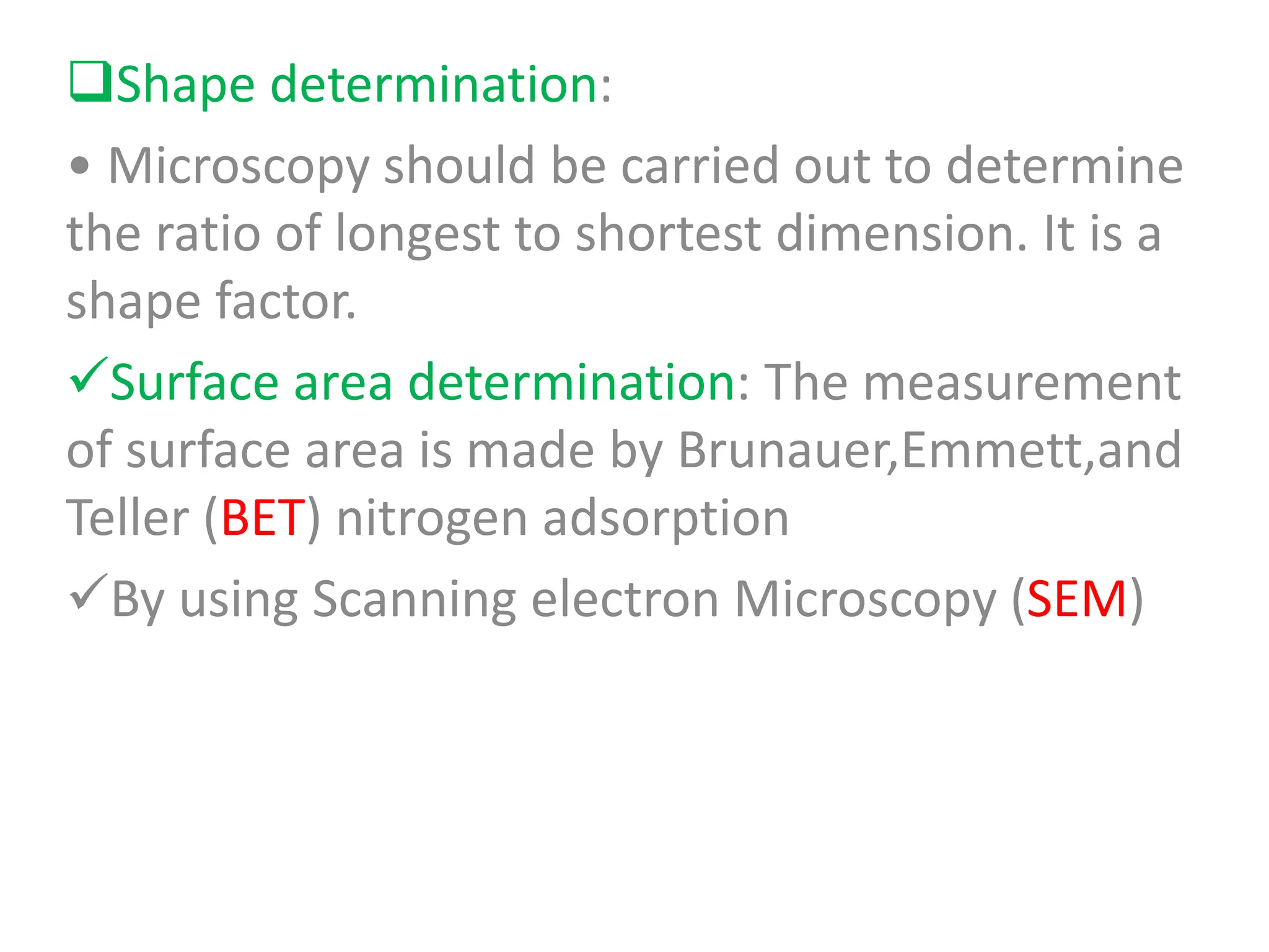 Shape determination:
• Microscopy should be carried out to determine
the ratio of longest to shortest dimension. It is a
shape factor.
Surface area determination: The measurement
of surface area is made by Brunauer,Emmett,and
Teller (BET) nitrogen adsorption
By using Scanning electron Microscopy (SEM)
 