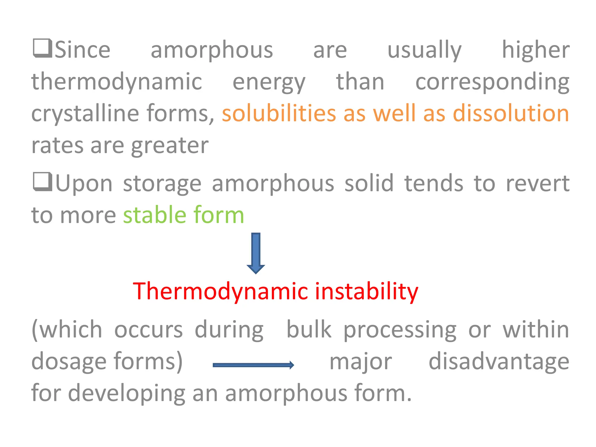 Since amorphous are usually higher
thermodynamic energy than corresponding
crystalline forms, solubilities as well as dissolution
rates are greater
Upon storage amorphous solid tends to revert
to more stable form
Thermodynamic instability
(which occurs during bulk processing or within
dosage forms) major disadvantage
for developing an amorphous form.
 