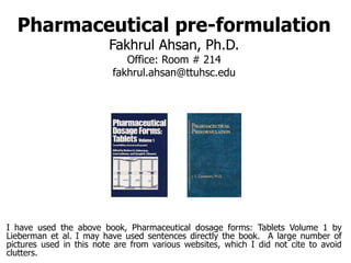 Pharmaceutical pre-formulation
Fakhrul Ahsan, Ph.D.
Office: Room # 214
fakhrul.ahsan@ttuhsc.edu
I have used the above book, Pharmaceutical dosage forms: Tablets Volume 1 by
Lieberman et al. I may have used sentences directly the book. A large number of
pictures used in this note are from various websites, which I did not cite to avoid
clutters.
 