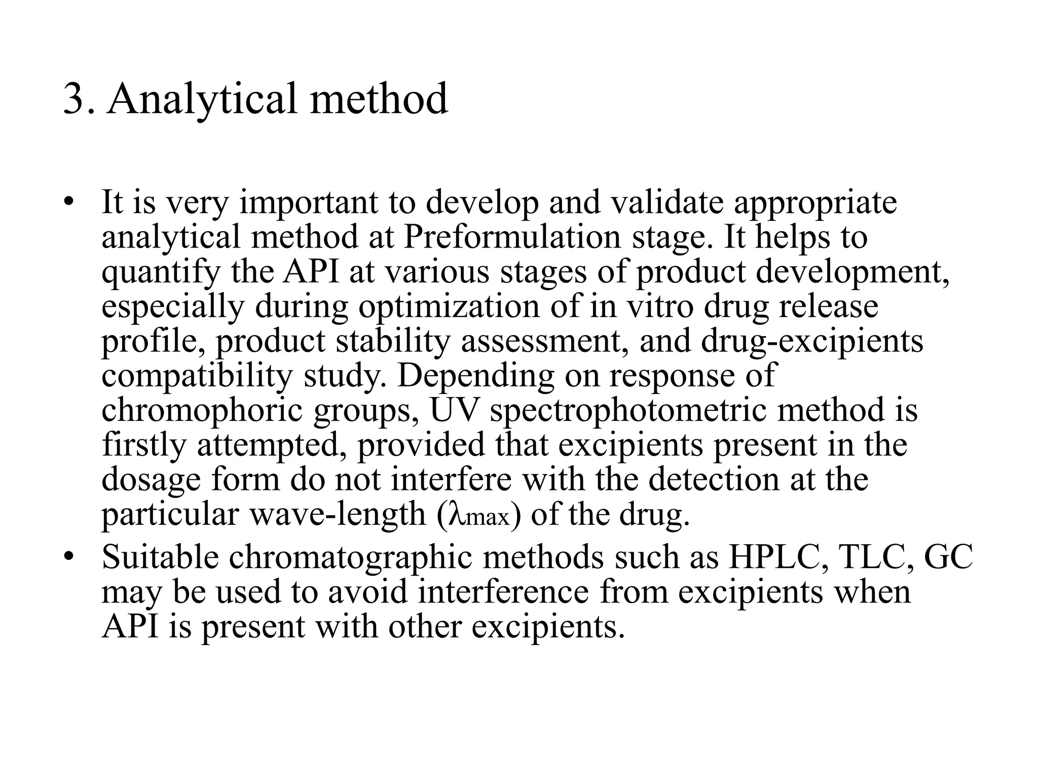 3. Analytical method
• It is very important to develop and validate appropriate
analytical method at Preformulation stage. It helps to
quantify the API at various stages of product development,
especially during optimization of in vitro drug release
profile, product stability assessment, and drug-excipients
compatibility study. Depending on response of
chromophoric groups, UV spectrophotometric method is
firstly attempted, provided that excipients present in the
dosage form do not interfere with the detection at the
particular wave-length (λmax) of the drug.
• Suitable chromatographic methods such as HPLC, TLC, GC
may be used to avoid interference from excipients when
API is present with other excipients.
 