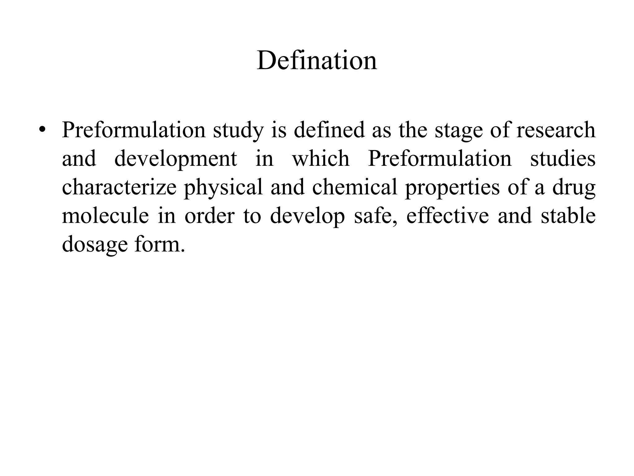Defination
• Preformulation study is defined as the stage of research
and development in which Preformulation studies
characterize physical and chemical properties of a drug
molecule in order to develop safe, effective and stable
dosage form.
 