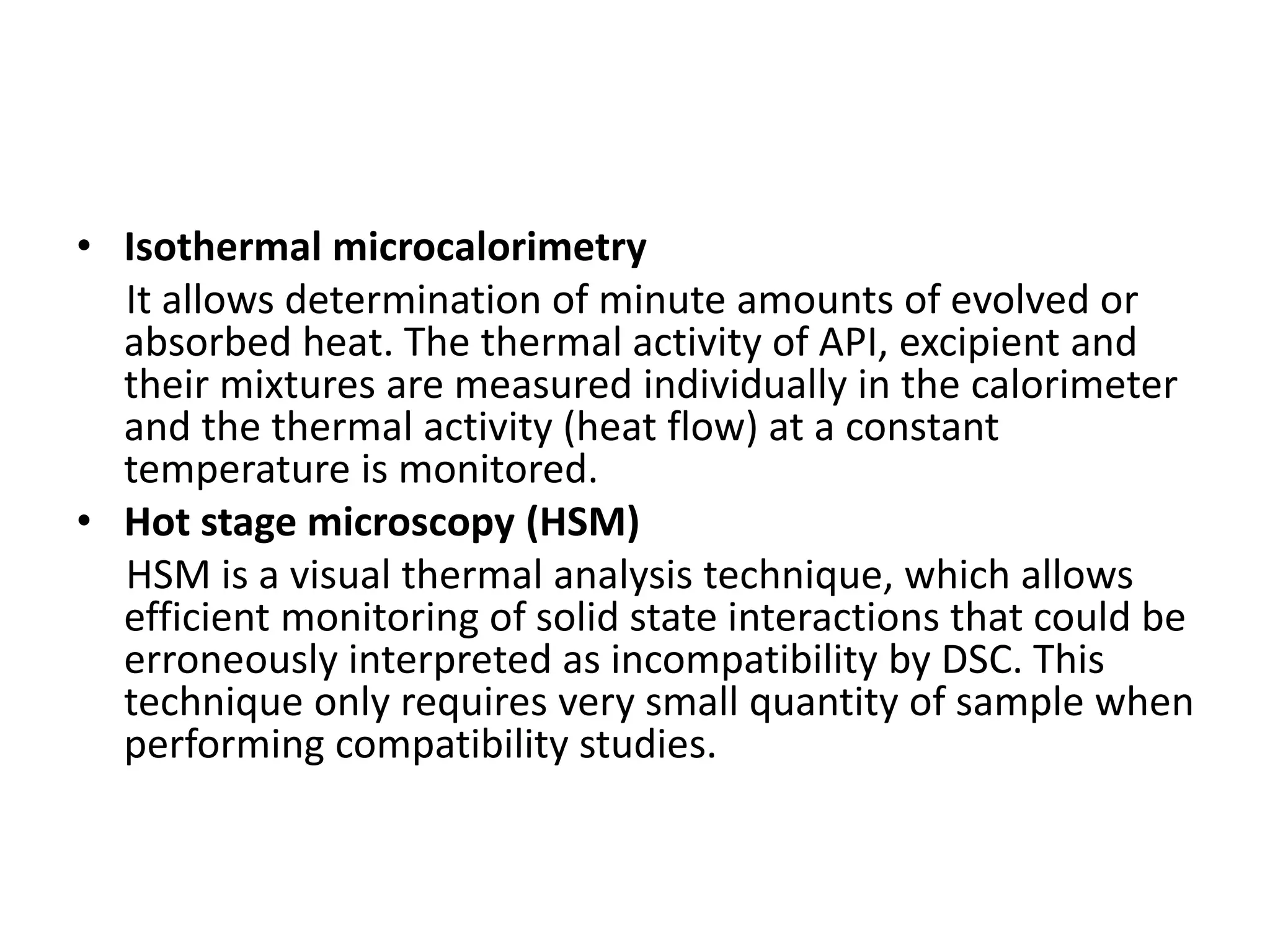 • Isothermal microcalorimetry
It allows determination of minute amounts of evolved or
absorbed heat. The thermal activity of API, excipient and
their mixtures are measured individually in the calorimeter
and the thermal activity (heat flow) at a constant
temperature is monitored.
• Hot stage microscopy (HSM)
HSM is a visual thermal analysis technique, which allows
efficient monitoring of solid state interactions that could be
erroneously interpreted as incompatibility by DSC. This
technique only requires very small quantity of sample when
performing compatibility studies.
 