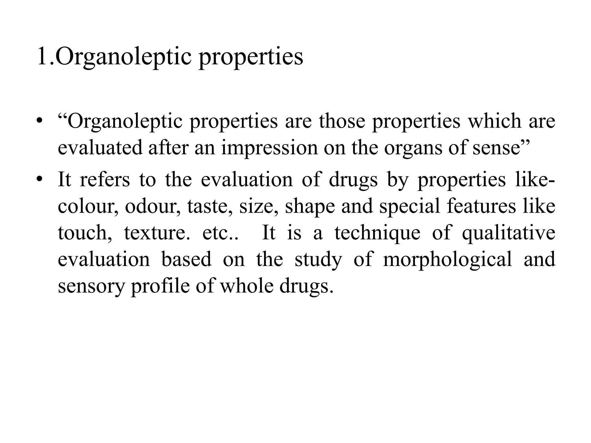 1.Organoleptic properties
• “Organoleptic properties are those properties which are
evaluated after an impression on the organs of sense”
• It refers to the evaluation of drugs by properties like-
colour, odour, taste, size, shape and special features like
touch, texture. etc.. It is a technique of qualitative
evaluation based on the study of morphological and
sensory profile of whole drugs.
 