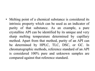 • Melting point of a chemical substance is considered its
intrinsic property which can be used as an indicator of
purity of that substance. As an example, a pure
crystalline API can be identified by its unique and very
sharp melting temperature determined by capillary
method. Apart from that method, purity of an API can
be determined by HPLC, TLC, DSC, or GC. In
chromatographic methods, reference standard of an API
is considered 100% pure and unknown samples are
compared against that reference standard.
 
