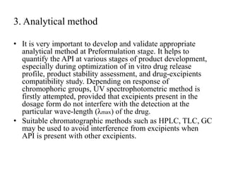 3. Analytical method
• It is very important to develop and validate appropriate
analytical method at Preformulation stage. It helps to
quantify the API at various stages of product development,
especially during optimization of in vitro drug release
profile, product stability assessment, and drug-excipients
compatibility study. Depending on response of
chromophoric groups, UV spectrophotometric method is
firstly attempted, provided that excipients present in the
dosage form do not interfere with the detection at the
particular wave-length (λmax) of the drug.
• Suitable chromatographic methods such as HPLC, TLC, GC
may be used to avoid interference from excipients when
API is present with other excipients.
 