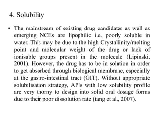 4. Solubility
• The mainstream of existing drug candidates as well as
emerging NCEs are lipophilic i.e. poorly soluble in
water. This may be due to the high Crystallinity/melting
point and molecular weight of the drug or lack of
ionisable groups present in the molecule (Lipinski,
2001). However, the drug has to be in solution in order
to get absorbed through biological membrane, especially
at the gastro-intestinal tract (GIT). Without appropriate
solubilisation strategy, APIs with low solubility profile
are very thorny to design into solid oral dosage forms
due to their poor dissolution rate (tang et al., 2007).
 
