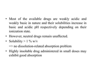 • Most of the available drugs are weakly acidic and
weakly basic in nature and their solubilities increase in
basic and acidic pH respectively depending on their
ionization state.
• However, neutral drugs remain unaffected.
• Solubility > 1 % w/v
=> no dissolution-related absorption problem
• Highly insoluble drug administered in small doses may
exhibit good absorption
 