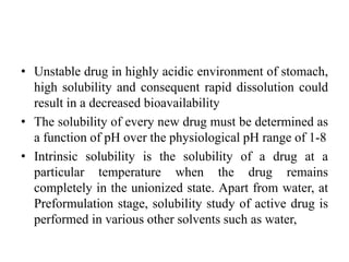 • Unstable drug in highly acidic environment of stomach,
high solubility and consequent rapid dissolution could
result in a decreased bioavailability
• The solubility of every new drug must be determined as
a function of pH over the physiological pH range of 1-8
• Intrinsic solubility is the solubility of a drug at a
particular temperature when the drug remains
completely in the unionized state. Apart from water, at
Preformulation stage, solubility study of active drug is
performed in various other solvents such as water,
 