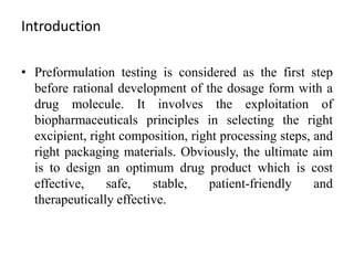 Introduction
• Preformulation testing is considered as the first step
before rational development of the dosage form with a
drug molecule. It involves the exploitation of
biopharmaceuticals principles in selecting the right
excipient, right composition, right processing steps, and
right packaging materials. Obviously, the ultimate aim
is to design an optimum drug product which is cost
effective, safe, stable, patient-friendly and
therapeutically effective.
 