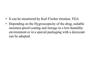 • It can be monitored by Karl Fischer titration, TGA
• Depending on the Hygroscopicity of the drug, suitable
moisture-proof coating and storage in a low-humidity
environment or in a special packaging with a desiccant
can be adopted.
 