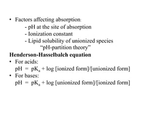• Factors affecting absorption:
- pH at the site of absorption
- Ionization constant
- Lipid solubility of unionized species
“pH-partition theory”
Henderson-Hasselbalch equation
• For acids:
pH = pKa + log [ionized form]/[unionized form]
• For bases:
pH = pKa + log [unionized form]/[ionized form]
 