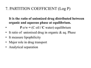 7. PARTITION COEFFICIENT (Log P)
It is the ratio of unionized drug distributed between
organic and aqueous phase at equilibrium.
• P o/w = (C oil / C water) equilibrium
• It ratio of unionised drug in organic & aq. Phase
• It measure lipophilicity
• Major role in drug transport
• Analytical separation
 