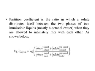 • Partition coefficient is the ratio in which a solute
distributes itself between the two phases of two
immiscible liquids (mostly n-octanol /water) when they
are allowed to intimately mix with each other. As
shown below;
 