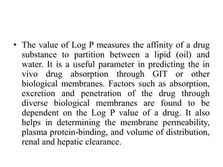 • The value of Log P measures the affinity of a drug
substance to partition between a lipid (oil) and
water. It is a useful parameter in predicting the in
vivo drug absorption through GIT or other
biological membranes. Factors such as absorption,
excretion and penetration of the drug through
diverse biological membranes are found to be
dependent on the Log P value of a drug. It also
helps in determining the membrane permeability,
plasma protein-binding, and volume of distribution,
renal and hepatic clearance.
 