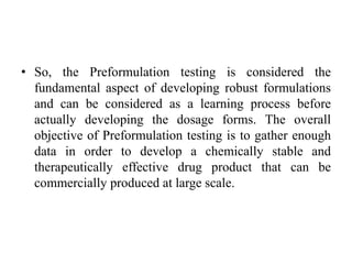 • So, the Preformulation testing is considered the
fundamental aspect of developing robust formulations
and can be considered as a learning process before
actually developing the dosage forms. The overall
objective of Preformulation testing is to gather enough
data in order to develop a chemically stable and
therapeutically effective drug product that can be
commercially produced at large scale.
 
