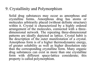 9. Crystallinity and Polymorphism
Solid drug substances may occur as amorphous and
crystalline forms. Amorphous drug has atoms or
molecules arbitrarily placed (without definite structure)
within it. Crystal is characterized by a highly ordered
arrangement of the molecules, connected with a three-
dimensional network. The repeating three-dimensional
patterns are ideally depicted as lattice. Crystal habit is
the description of the outer manifestation of a crystal.
Amorphous form is of a higher thermodynamic energy,
of greater solubility as well as higher dissolution rate
than the corresponding crystalline form. Many organic
drug substances can exist in more than one crystalline
form with different space-lattice considerate; this
property is called polymorphism.
 