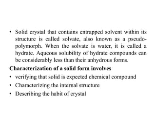 • Solid crystal that contains entrapped solvent within its
structure is called solvate, also known as a pseudo-
polymorph. When the solvate is water, it is called a
hydrate. Aqueous solubility of hydrate compounds can
be considerably less than their anhydrous forms.
Characterization of a solid form involves
• verifying that solid is expected chemical compound
• Characterizing the internal structure
• Describing the habit of crystal
 