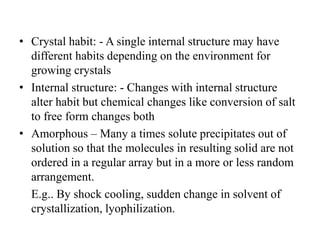 • Crystal habit: - A single internal structure may have
different habits depending on the environment for
growing crystals
• Internal structure: - Changes with internal structure
alter habit but chemical changes like conversion of salt
to free form changes both
• Amorphous – Many a times solute precipitates out of
solution so that the molecules in resulting solid are not
ordered in a regular array but in a more or less random
arrangement.
E.g.. By shock cooling, sudden change in solvent of
crystallization, lyophilization.
 
