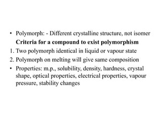 • Polymorph: - Different crystalline structure, not isomer
Criteria for a compound to exist polymorphism
1. Two polymorph identical in liquid or vapour state
2. Polymorph on melting will give same composition
• Properties: m.p., solubility, density, hardness, crystal
shape, optical properties, electrical properties, vapour
pressure, stability changes
 