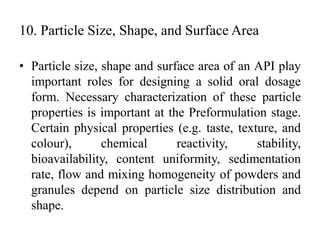 10. Particle Size, Shape, and Surface Area
• Particle size, shape and surface area of an API play
important roles for designing a solid oral dosage
form. Necessary characterization of these particle
properties is important at the Preformulation stage.
Certain physical properties (e.g. taste, texture, and
colour), chemical reactivity, stability,
bioavailability, content uniformity, sedimentation
rate, flow and mixing homogeneity of powders and
granules depend on particle size distribution and
shape.
 
