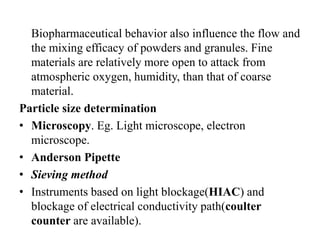 Biopharmaceutical behavior also influence the flow and
the mixing efficacy of powders and granules. Fine
materials are relatively more open to attack from
atmospheric oxygen, humidity, than that of coarse
material.
Particle size determination
• Microscopy. Eg. Light microscope, electron
microscope.
• Anderson Pipette
• Sieving method
• Instruments based on light blockage(HIAC) and
blockage of electrical conductivity path(coulter
counter are available).
 