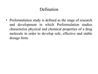 Defination
• Preformulation study is defined as the stage of research
and development in which Preformulation studies
characterize physical and chemical properties of a drug
molecule in order to develop safe, effective and stable
dosage form.
 