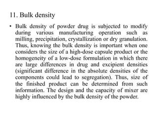 11. Bulk density
• Bulk density of powder drug is subjected to modify
during various manufacturing operation such as
milling, precipitation, crystallization or dry granulation.
Thus, knowing the bulk density is important when one
considers the size of a high-dose capsule product or the
homogeneity of a low-dose formulation in which there
are large differences in drug and excipient densities
(significant difference in the absolute densities of the
components could lead to segregation). Thus, size of
the finished product can be determined from such
information. The design and the capacity of mixer are
highly influenced by the bulk density of the powder.
 
