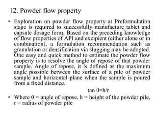 12. Powder flow property
• Exploration on powder flow property at Preformulation
stage is required to successfully manufacture tablet and
capsule dosage form. Based on the preceding knowledge
of flow properties of API and excipient (either alone or in
combination), a formulation recommendation such as
granulation or densification via slugging may be adopted.
One easy and quick method to estimate the powder flow
property is to resolve the angle of repose of that powder
sample. Angle of repose, it is defined as the maximum
angle possible between the surface of a pile of powder
sample and horizontal plane when the sample is poured
from a fixed distance.
tan θ=h/r
• Where θ = angle of repose, h = height of the powder pile,
r = radius of powder pile
 