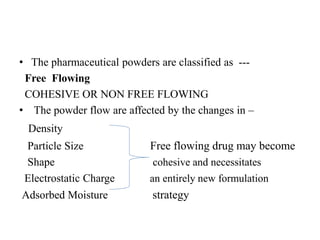 • The pharmaceutical powders are classified as ---
Free Flowing
COHESIVE OR NON FREE FLOWING
• The powder flow are affected by the changes in –
Density
Particle Size Free flowing drug may become
Shape cohesive and necessitates
Electrostatic Charge an entirely new formulation
Adsorbed Moisture strategy
 