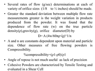 • Several rates of flow (g/sec) determinations at each of
variety of orifice sizes (1/8 to ½ inches) should be made.
• Greater the standard deviation between multiple flow rate
measurements greater is the weight variation in products
produced from the powder. It was found that the
dependence of flow rate (w) on the true particle
density(ρ),gravity(g), orifice diameter(D) by
D= A (4w/60πρ√g)^1/n
• A and n are constants dependent upon material and particle
size. Other measures of free flowing powders is
Compressibility.
%compressibility=(ρ1-ρ0)/ρ1
• Angle of repose is not much useful as lack of precision
• Cohesive Powders are characterized by Tensile Testing and
evaluated in a Shear Cell
 