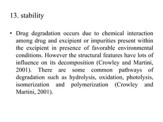 13. stability
• Drug degradation occurs due to chemical interaction
among drug and excipient or impurities present within
the excipient in presence of favorable environmental
conditions. However the structural features have lots of
influence on its decomposition (Crowley and Martini,
2001). There are some common pathways of
degradation such as hydrolysis, oxidation, photolysis,
isomerization and polymerization (Crowley and
Martini, 2001).
 