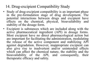 14. Drug-excipient Compatibility Study
• Study of drug-excipient compatibility is an important phase
in the pre-formulation stage of drug development. The
potential interactions between drugs and excipient have
effects on the chemical, physical, bioavailability and
stability of the dosage form.
• Excipient is substances which are included along with the
active pharmaceutical ingredient (API) in dosage forms.
Most excipient have no direct pharmacological action but
are important for facilitating the administration, modulating
the release of the active component and stabilizing API
against degradation. However, inappropriate excipient can
also give rise to inadvertent and/or unintended effects
which can affect the chemical nature, the stability and the
bioavailability of the API, and consequently, their
therapeutic efficacy and safety.
 