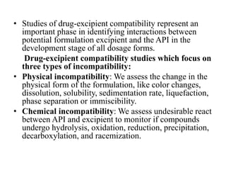 • Studies of drug-excipient compatibility represent an
important phase in identifying interactions between
potential formulation excipient and the API in the
development stage of all dosage forms.
Drug-excipient compatibility studies which focus on
three types of incompatibility:
• Physical incompatibility: We assess the change in the
physical form of the formulation, like color changes,
dissolution, solubility, sedimentation rate, liquefaction,
phase separation or immiscibility.
• Chemical incompatibility: We assess undesirable react
between API and excipient to monitor if compounds
undergo hydrolysis, oxidation, reduction, precipitation,
decarboxylation, and racemization.
 