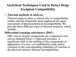Analytical Techniques Used to Detect Drug-
Excipient Compatibility
• Thermal methods of analyses
Thermal analysis plays a critical role in compatibility
studies and has frequently been employed for quick
assessment of physicochemical incompatibility. We
provide three different types of thermal analyses, which
include:
Differential scanning calorimetry (DSC)
DSC curves of pure components are compared to the
curves obtained from 1:1 physical mixtures. A
significant shift in the melting of the components or
appearance of a new exo/endothermic peak and/or
variation in the corresponding enthalpies of reaction in
the physical mixture indicate incompatibility.
 