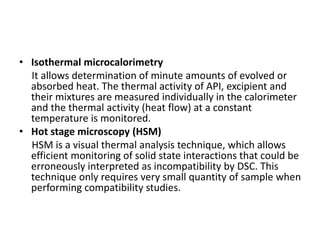 • Isothermal microcalorimetry
It allows determination of minute amounts of evolved or
absorbed heat. The thermal activity of API, excipient and
their mixtures are measured individually in the calorimeter
and the thermal activity (heat flow) at a constant
temperature is monitored.
• Hot stage microscopy (HSM)
HSM is a visual thermal analysis technique, which allows
efficient monitoring of solid state interactions that could be
erroneously interpreted as incompatibility by DSC. This
technique only requires very small quantity of sample when
performing compatibility studies.
 