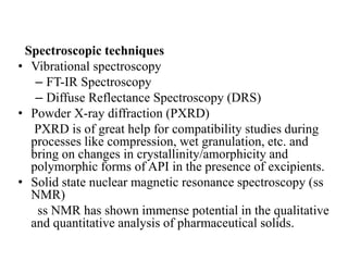 Spectroscopic techniques
• Vibrational spectroscopy
– FT-IR Spectroscopy
– Diffuse Reflectance Spectroscopy (DRS)
• Powder X-ray diffraction (PXRD)
PXRD is of great help for compatibility studies during
processes like compression, wet granulation, etc. and
bring on changes in crystallinity/amorphicity and
polymorphic forms of API in the presence of excipients.
• Solid state nuclear magnetic resonance spectroscopy (ss
NMR)
ss NMR has shown immense potential in the qualitative
and quantitative analysis of pharmaceutical solids.
 