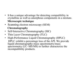 • It has a unique advantage for detecting compatibility in
crystalline as well as amorphous components in a mixture.
Microscopic technique
• Scanning electron microscopy (SEM)
Chromatography
• Self-Interactive Chromatography (SIC)
• Thin Layer Chromatography (TLC)
• High-Performance Liquid Chromatography (HPLC)
HPLC exhibit a percentage loss of the API. We provide
liquid chromatography-mass spectrometry/mass
spectrometry (LC–MS/MS) to further characterize the
incompatibility products.
 