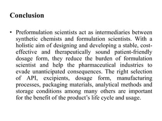 Conclusion
• Preformulation scientists act as intermediaries between
synthetic chemists and formulation scientists. With a
holistic aim of designing and developing a stable, cost-
effective and therapeutically sound patient-friendly
dosage form, they reduce the burden of formulation
scientist and help the pharmaceutical industries to
evade unanticipated consequences. The right selection
of API, excipients, dosage form, manufacturing
processes, packaging materials, analytical methods and
storage conditions among many others are important
for the benefit of the product’s life cycle and usage.
 