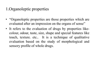 1.Organoleptic properties
• “Organoleptic properties are those properties which are
evaluated after an impression on the organs of sense”
• It refers to the evaluation of drugs by properties like-
colour, odour, taste, size, shape and special features like
touch, texture. etc.. It is a technique of qualitative
evaluation based on the study of morphological and
sensory profile of whole drugs.
 