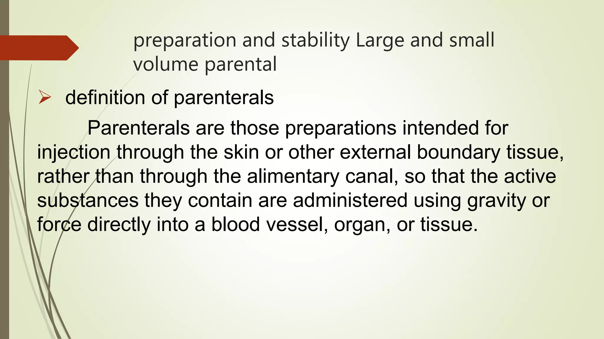 preparation and stability Large and small
volume parental
 definition of parenterals
Parenterals are those preparations intended for
injection through the skin or other external boundary tissue,
rather than through the alimentary canal, so that the active
substances they contain are administered using gravity or
force directly into a blood vessel, organ, or tissue.
 